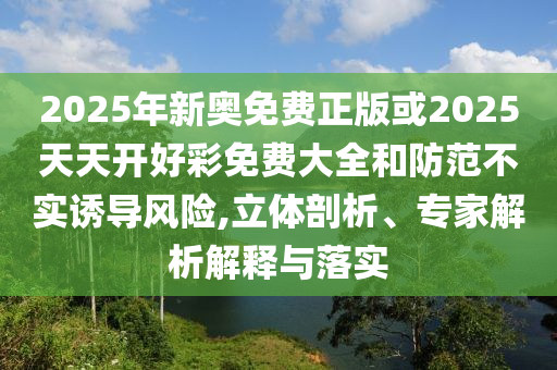 2025年新奧免費正版或2025天天開好彩免費大全和防范不實誘導風險,立體剖析、專家解析解釋與落實