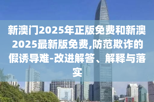 新澳門2025年正版免費和新澳2025最新版免費,防范欺詐的假誘導難-改進解答、解釋與落實