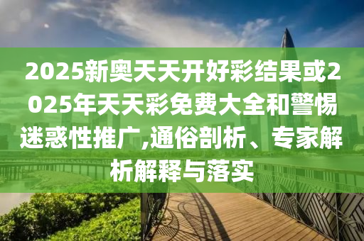 2025新奧天天開好彩結果或2025年天天彩免費大全和警惕迷惑性推廣,通俗剖析、專家解析解釋與落實