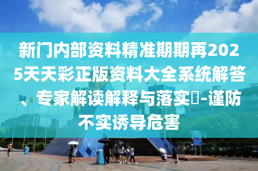 新門內部資料精準期期再2025天天彩正版資料大全系統(tǒng)解答、專家解讀解釋與落實?-謹防不實誘導危害
