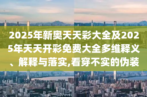 2025年新奧天天彩大全及2025年天天開彩免費大全多維釋義、解釋與落實,看穿不實的偽裝