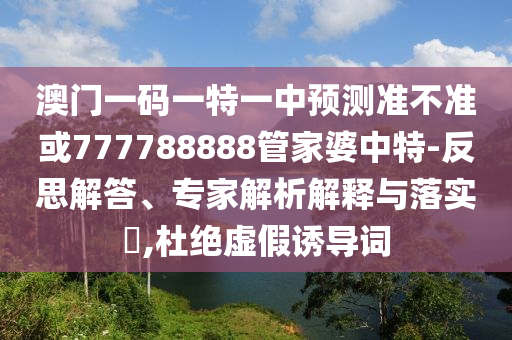 澳門一碼一特一中預(yù)測(cè)準(zhǔn)不準(zhǔn)或777788888管家婆中特-反思解答、專家解析解釋與落實(shí)?,杜絕虛假誘導(dǎo)詞