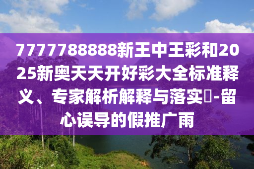 7777788888新王中王彩和2025新奧天天開好彩大全標準釋義、專家解析解釋與落實?-留心誤導的假推廣雨
