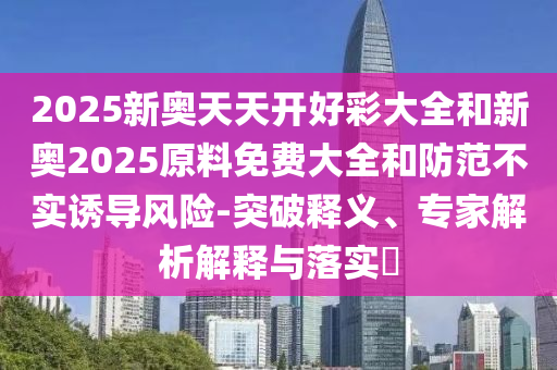 2025新奧天天開好彩大全和新奧2025原料免費大全和防范不實誘導風險-突破釋義、專家解析解釋與落實?