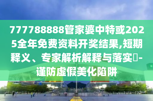 777788888管家婆中特或2025全年免費資料開獎結果,短期釋義、專家解析解釋與落實?-謹防虛假美化陷阱