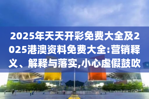 2025年天天開彩免費大全及2025港澳資料免費大全:營銷釋義、解釋與落實,小心虛假鼓吹