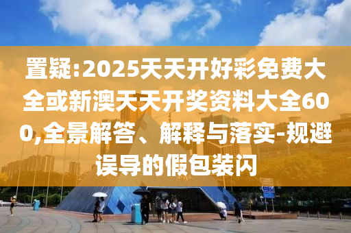 置疑:2025天天開好彩免費大全或新澳天天開獎資料大全600,全景解答、解釋與落實-規避誤導的假包裝閃