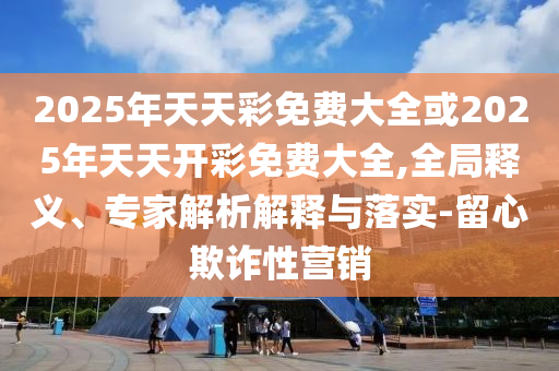 2025年天天彩免費大全或2025年天天開彩免費大全,全局釋義、專家解析解釋與落實-留心欺詐性營銷
