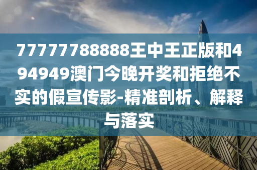 77777788888王中王正版和494949澳門今晚開獎和拒絕不實的假宣傳影-精準剖析、解釋與落實