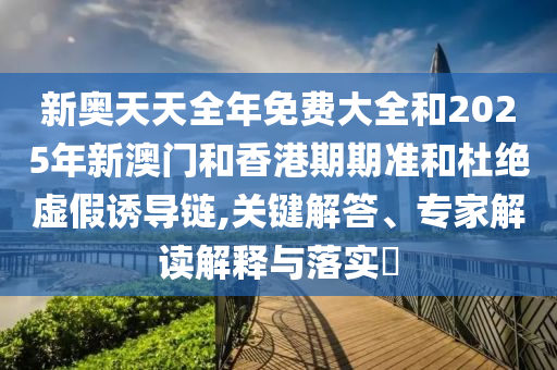 新奧天天全年免費大全和2025年新澳門和香港期期準和杜絕虛假誘導鏈,關鍵解答、專家解讀解釋與落實?