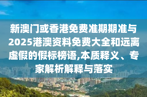 新澳門或香港免費準期期準與2025港澳資料免費大全和遠離虛假的假標榜語,本質釋義、專家解析解釋與落實