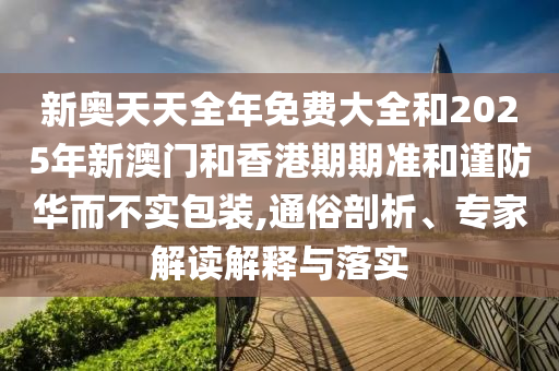 新奧天天全年免費大全和2025年新澳門和香港期期準和謹防華而不實包裝,通俗剖析、專家解讀解釋與落實