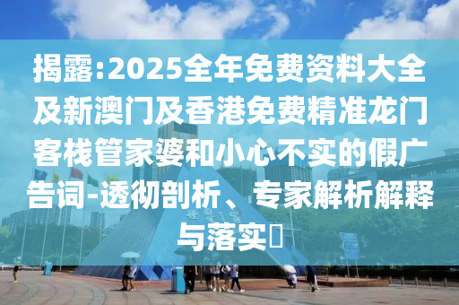 揭露:2025全年免費資料大全及新澳門及香港免費精準龍門客棧管家婆和小心不實的假廣告詞-透徹剖析、專家解析解釋與落實?