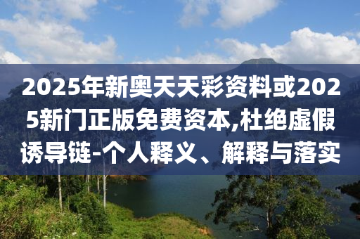 2025年新奧天天彩資料或2025新門正版免費資本,杜絕虛假誘導鏈-個人釋義、解釋與落實