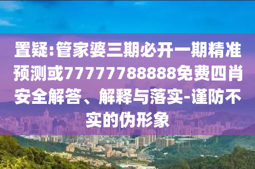 置疑:管家婆三期必開一期精準預測或77777788888免費四肖安全解答、解釋與落實-謹防不實的偽形象