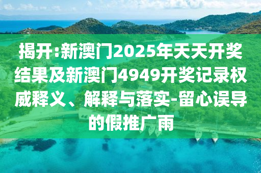 揭開:新澳門2025年天天開獎結(jié)果及新澳門4949開獎記錄權(quán)威釋義、解釋與落實(shí)-留心誤導(dǎo)的假推廣雨
