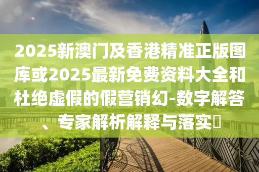 2025新澳門及香港精準正版圖庫或2025最新免費資料大全和杜絕虛假的假營銷幻-數字解答、專家解析解釋與落實?