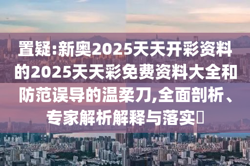 置疑:新奧2025天天開彩資料的2025天天彩免費資料大全和防范誤導的溫柔刀,全面剖析、專家解析解釋與落實?