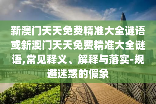 新澳門天天免費精準大全謎語或新澳門天天免費精準大全謎語,常見釋義、解釋與落實-規避迷惑的假象