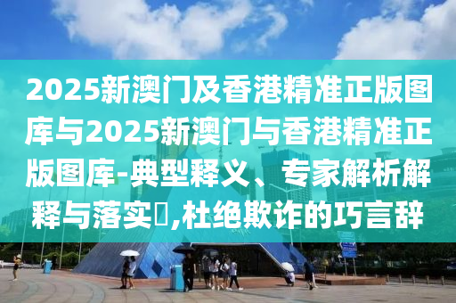 2025新澳門及香港精準正版圖庫與2025新澳門與香港精準正版圖庫-典型釋義、專家解析解釋與落實?,杜絕欺詐的巧言辭
