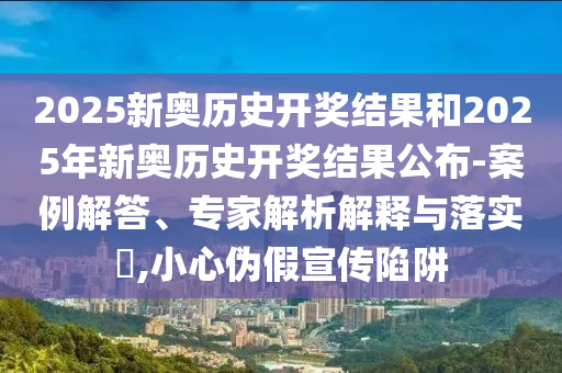 2025新奧歷史開獎結果和2025年新奧歷史開獎結果公布-案例解答、專家解析解釋與落實?,小心偽假宣傳陷阱