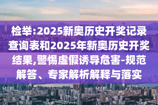 檢舉:2025新奧歷史開獎記錄查詢表和2025年新奧歷史開獎結果,警惕虛假誘導危害-規范解答、專家解析解釋與落實
