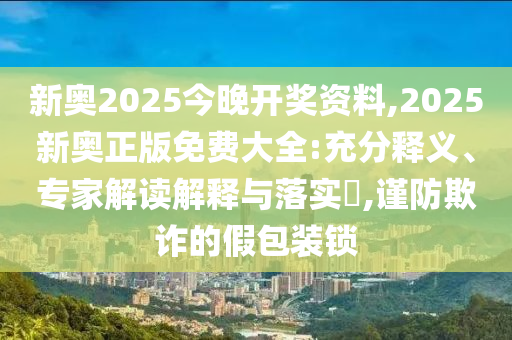 新奧2025今晚開獎資料,2025新奧正版免費大全:充分釋義、專家解讀解釋與落實?,謹防欺詐的假包裝鎖