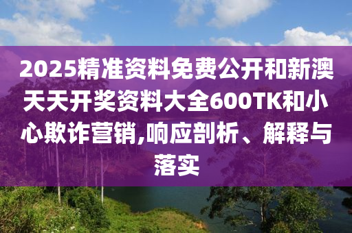 2025精準資料免費公開和新澳天天開獎資料大全600TK和小心欺詐營銷,響應剖析、解釋與落實