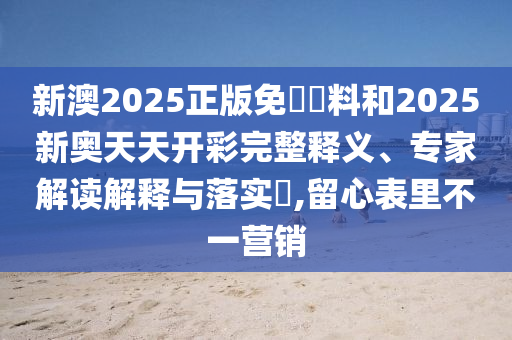 新澳2025正版免費資料和2025新奧天天開彩完整釋義、專家解讀解釋與落實?,留心表里不一營銷