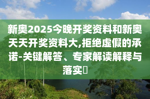 新奧2025今晚開獎資料和新奧天天開獎資料大,拒絕虛假的承諾-關(guān)鍵解答、專家解讀解釋與落實?