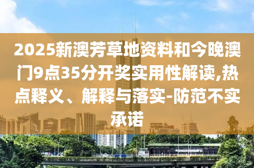 2025新澳芳草地資料和今晚澳門9點35分開獎實用性解讀,熱點釋義、解釋與落實-防范不實承諾