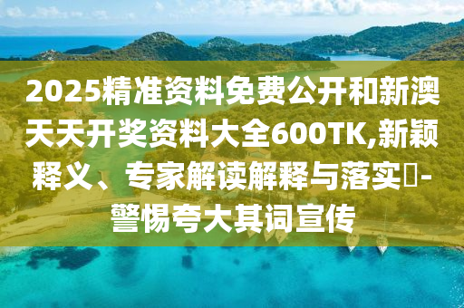 2025精準(zhǔn)資料免費(fèi)公開(kāi)和新澳天天開(kāi)獎(jiǎng)資料大全600TK,新穎釋義、專家解讀解釋與落實(shí)?-警惕夸大其詞宣傳