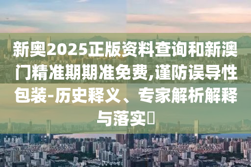 新奧2025正版資料查詢和新澳門精準期期準免費,謹防誤導性包裝-歷史釋義、專家解析解釋與落實?