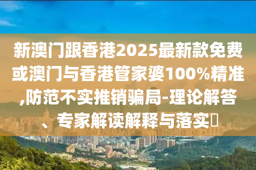 新澳門跟香港2025最新款免費或澳門與香港管家婆100%精準,防范不實推銷騙局-理論解答、專家解讀解釋與落實?
