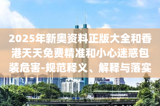 2025年新奧資料正版大全和香港天天免費精準和小心迷惑包裝危害-規范釋義、解釋與落實