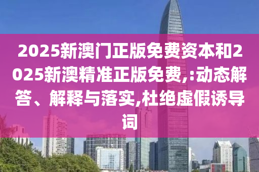 2025新澳門正版免費資本和2025新澳精準正版免費,:動態解答、解釋與落實,杜絕虛假誘導詞