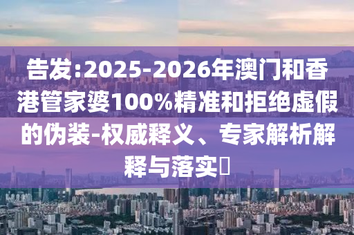 告發(fā):2025-2026年澳門和香港管家婆100%精準和拒絕虛假的偽裝-權(quán)威釋義、專家解析解釋與落實?