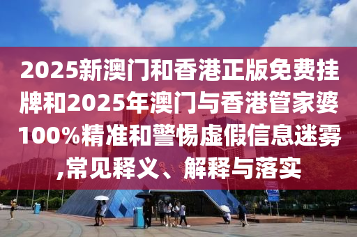 2025新澳門和香港正版免費掛牌和2025年澳門與香港管家婆100%精準和警惕虛假信息迷霧,常見釋義、解釋與落實
