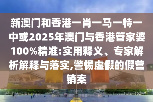 新澳門和香港一肖一馬一特一中或2025年澳門與香港管家婆100%精準:實用釋義、專家解析解釋與落實,警惕虛假的假營銷案