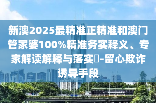 新澳2025最精準正精準和澳門管家婆100%精準務實釋義、專家解讀解釋與落實?-留心欺詐誘導手段