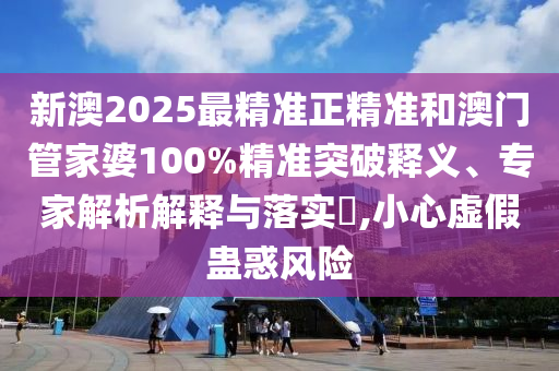 新澳2025最精準正精準和澳門管家婆100%精準突破釋義、專家解析解釋與落實?,小心虛假蠱惑風險