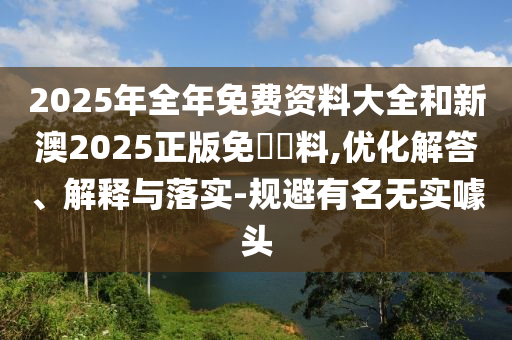 2025年全年免費資料大全和新澳2025正版免費資料,優(yōu)化解答、解釋與落實-規(guī)避有名無實噱頭