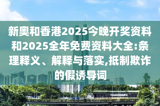 新奧和香港2025今晚開獎資料和2025全年免費資料大全:條理釋義、解釋與落實,抵制欺詐的假誘導詞