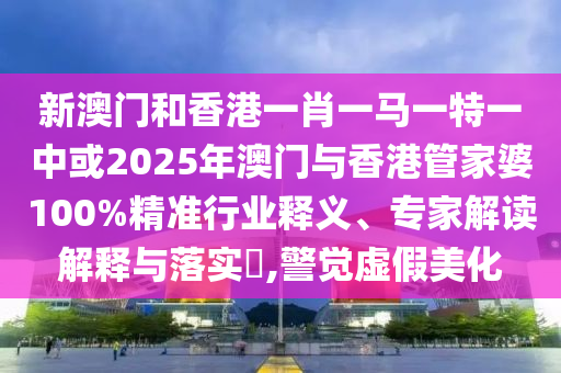 新澳門和香港一肖一馬一特一中或2025年澳門與香港管家婆100%精準行業釋義、專家解讀解釋與落實?,警覺虛假美化