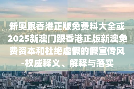 新奧跟香港正版免費料大全或2025新澳門跟香港正版新澳免費資本和杜絕虛假的假宣傳風-權威釋義、解釋與落實