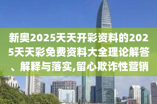 新奧2025天天開彩資料的2025天天彩免費資料大全理論解答、解釋與落實,留心欺詐性營銷