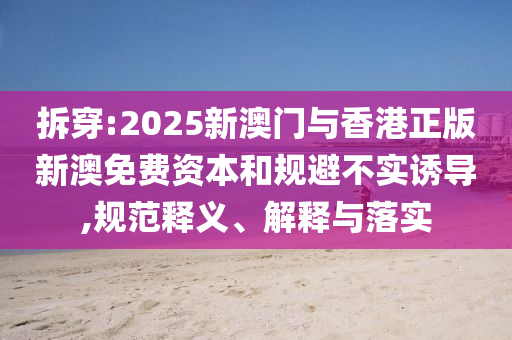 拆穿:2025新澳門與香港正版新澳免費資本和規避不實誘導,規范釋義、解釋與落實
