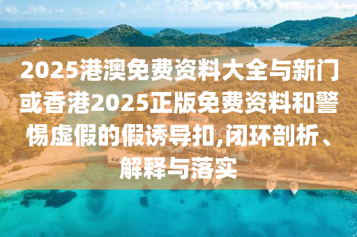 2025港澳免費(fèi)資料大全與新門(mén)或香港2025正版免費(fèi)資料和警惕虛假的假誘導(dǎo)扣,閉環(huán)剖析、解釋與落實(shí)