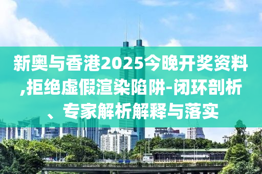 新奧與香港2025今晚開獎資料,拒絕虛假渲染陷阱-閉環剖析、專家解析解釋與落實