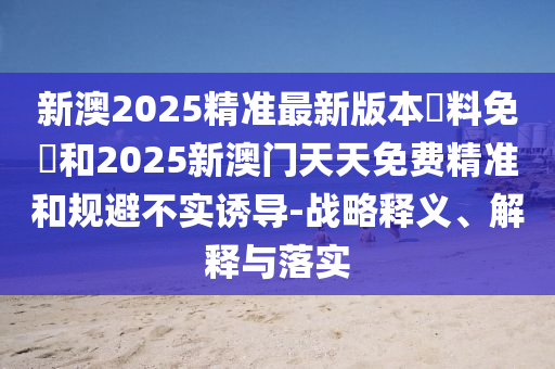 新澳2025精準最新版本資料免費和2025新澳門天天免費精準和規(guī)避不實誘導-戰(zhàn)略釋義、解釋與落實